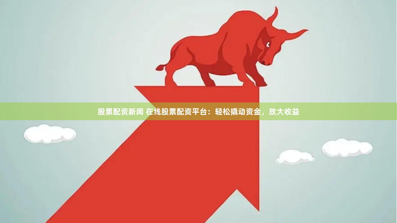 股票配资新闻 在线股票配资平台：轻松撬动资金，放大收益