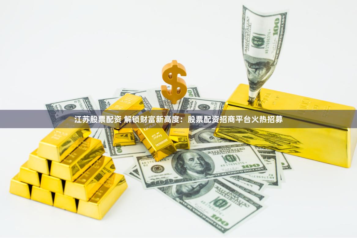 江苏股票配资 解锁财富新高度：股票配资招商平台火热招募
