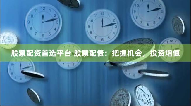 股票配资首选平台 股票配债：把握机会，投资增值