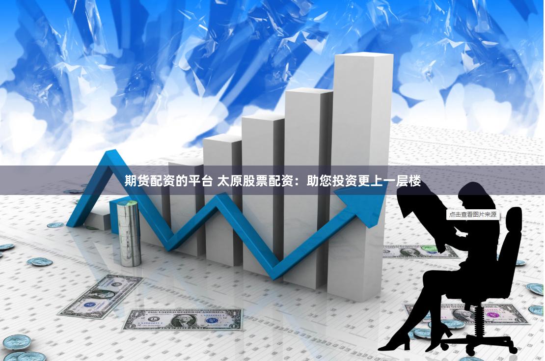 期货配资的平台 太原股票配资：助您投资更上一层楼