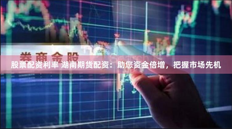 股票配资利率 湖南期货配资：助您资金倍增，把握市场先机