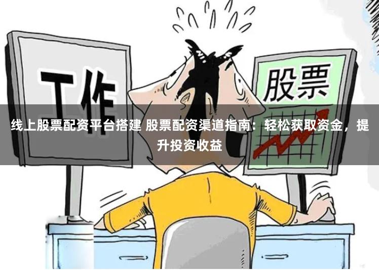 线上股票配资平台搭建 股票配资渠道指南：轻松获取资金，提升投资收益