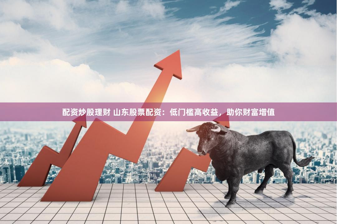配资炒股理财 山东股票配资：低门槛高收益，助你财富增值