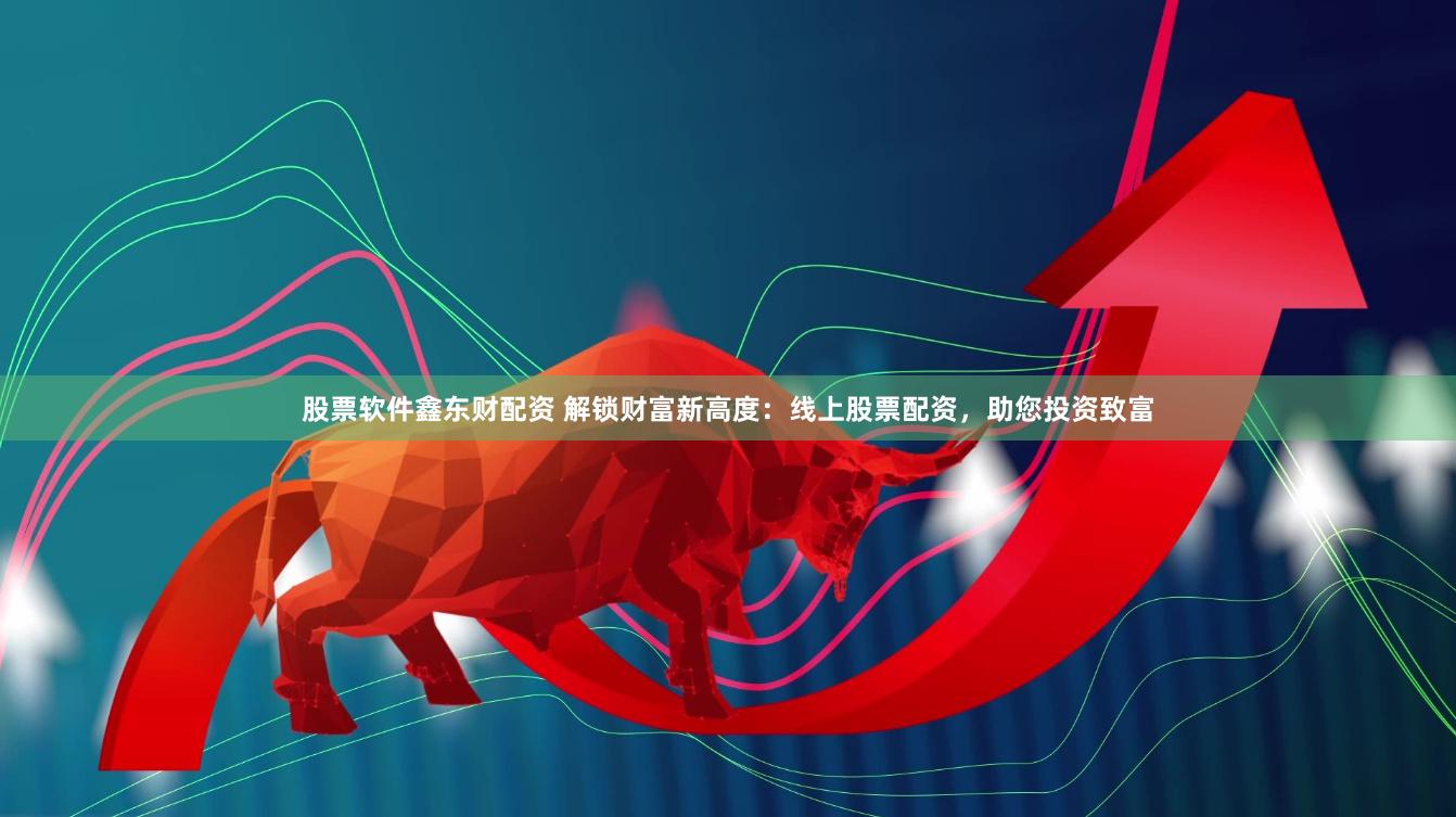 股票软件鑫东财配资 解锁财富新高度：线上股票配资，助您投资致富