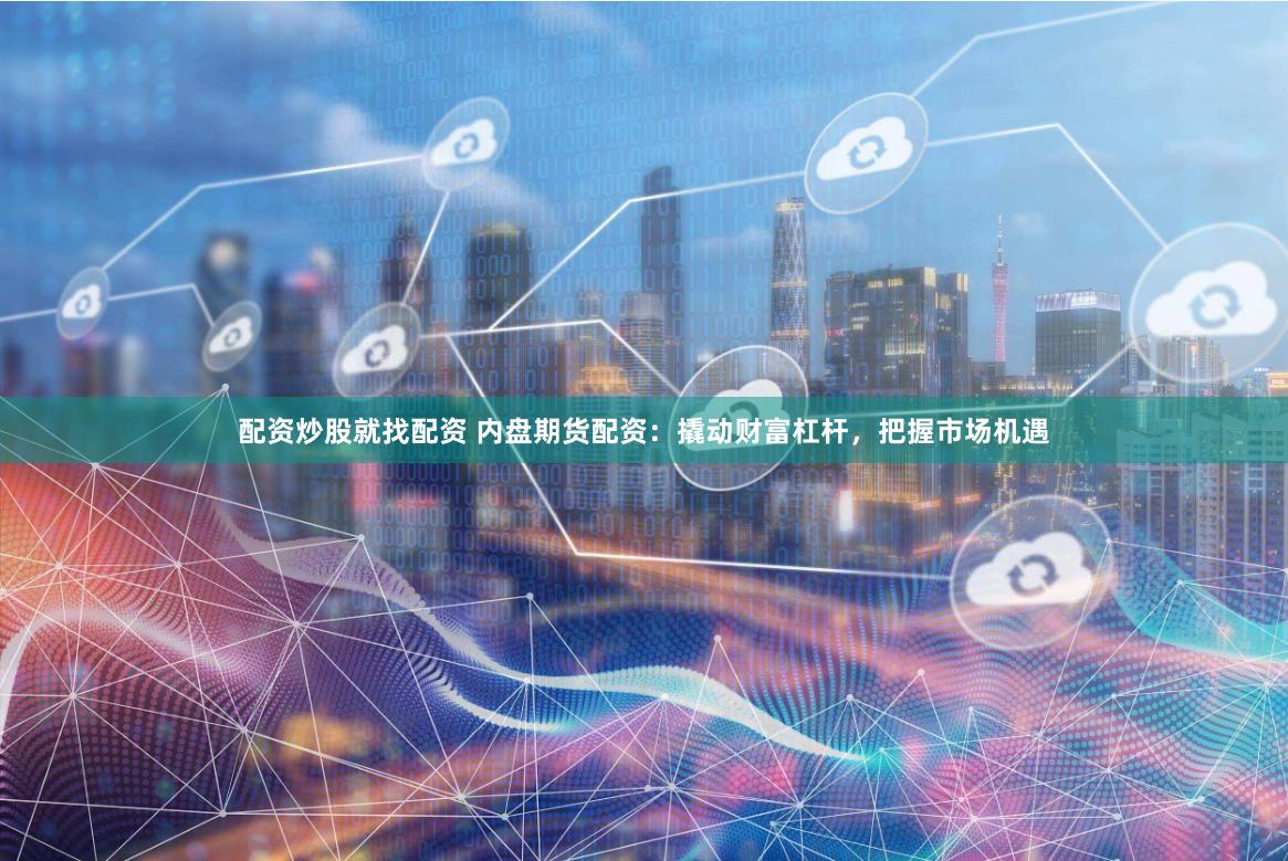 配资炒股就找配资 内盘期货配资：撬动财富杠杆，把握市场机遇