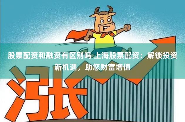股票配资和融资有区别吗 上海股票配资：解锁投资新机遇，助您财富增值